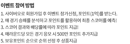 이벤트 참여 방법
		1. 참가 신청 후 이벤트전용 베팅머니 1억을 받으세요
		2. 매 경기 이벤트 머니를 활용해 승부를 예측해보세요 
		3. 스코어 결과와 배당률에 따라 이벤트 머니를 지급 받으세요
		4. 최종 순위에서 보유 머니가 가장 많은 참가자가 우승합니다
		