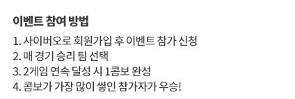 이벤트 참여 방법
		1. 참가 신청 후 이벤트전용 베팅머니 1억을 받으세요
		2. 매 경기 이벤트 머니를 활용해 승부를 예측해보세요 
		3. 스코어 결과와 배당률에 따라 이벤트 머니를 지급 받으세요
		4. 최종 순위에서 보유 머니가 가장 많은 참가자가 우승합니다
		