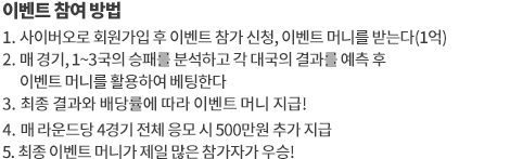 이벤트 참여 방법
		1. 참가 신청 후 이벤트전용 응모포인트 1억을 받으세요
		2. 매 경기 이벤트 포인트를 활용해 승부를 예측해보세요 
		3. 스코어 결과와 배당률에 따라 이벤트 포인트를 지급 받으세요
		4. 최종 순위에서 보유 포인트가 가장 많은 참가자가 우승합니다
		
